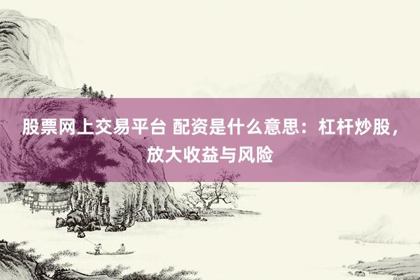 股票网上交易平台 配资是什么意思：杠杆炒股，放大收益与风险