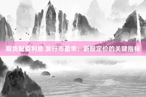 期货配资利息 发行市盈率：新股定价的关键指标