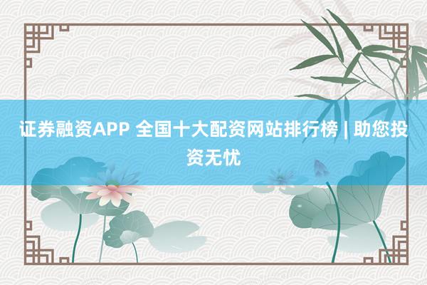 证券融资APP 全国十大配资网站排行榜 | 助您投资无忧