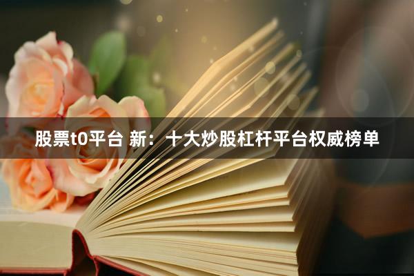 股票t0平台 新：十大炒股杠杆平台权威榜单