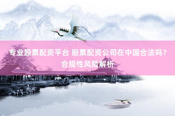 专业股票配资平台 股票配资公司在中国合法吗？合规性风险解析