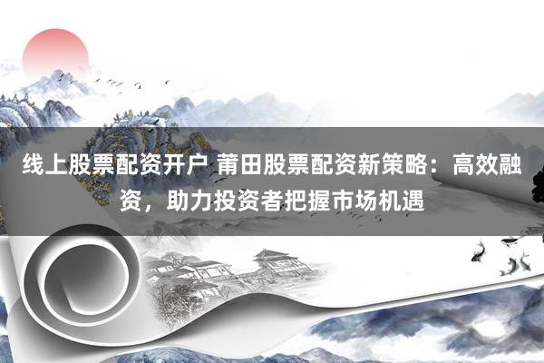 线上股票配资开户 莆田股票配资新策略：高效融资，助力投资者把握市场机遇
