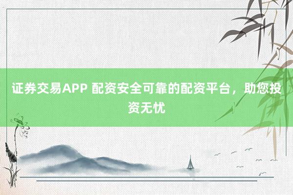 证券交易APP 配资安全可靠的配资平台，助您投资无忧