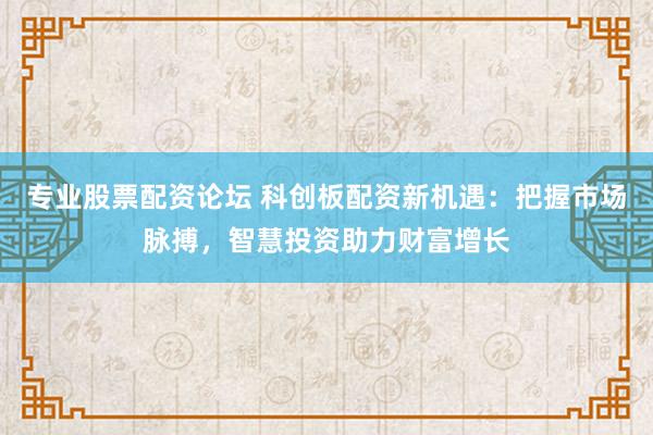 专业股票配资论坛 科创板配资新机遇：把握市场脉搏，智慧投资助力财富增长