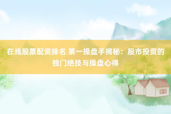 在线股票配资排名 第一操盘手揭秘：股市投资的独门绝技与操盘心得