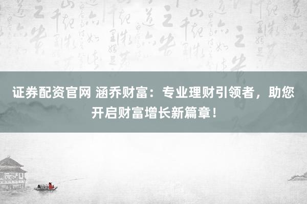 证券配资官网 涵乔财富：专业理财引领者，助您开启财富增长新篇章！