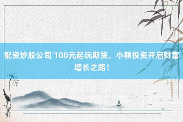配资炒股公司 100元起玩期货，小额投资开启财富增长之路！