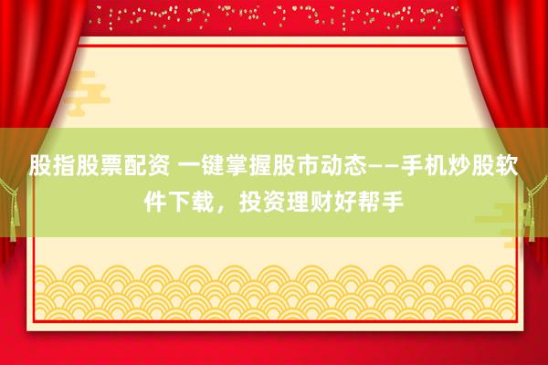 股指股票配资 一键掌握股市动态——手机炒股软件下载，投资理财好帮手