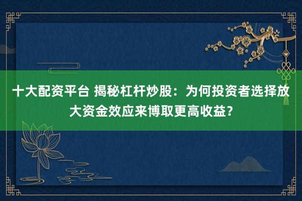 十大配资平台 揭秘杠杆炒股：为何投资者选择放大资金效应来博取更高收益？