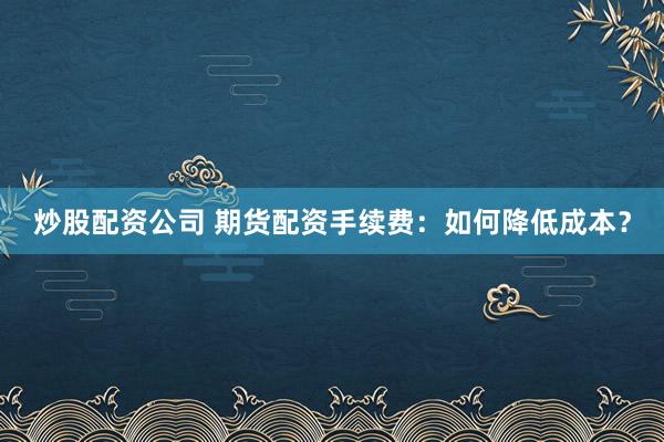 炒股配资公司 期货配资手续费：如何降低成本？