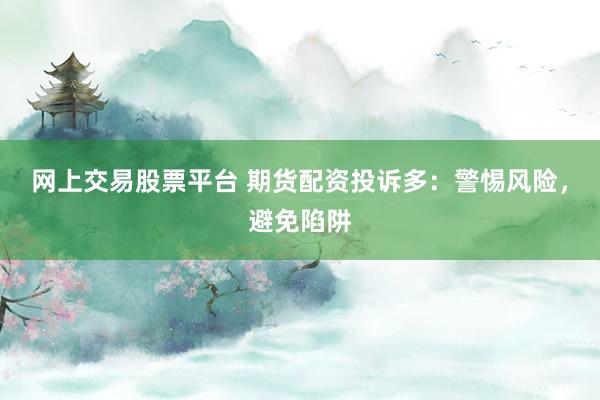 网上交易股票平台 期货配资投诉多：警惕风险，避免陷阱