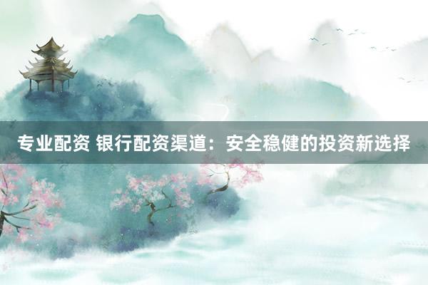 专业配资 银行配资渠道：安全稳健的投资新选择