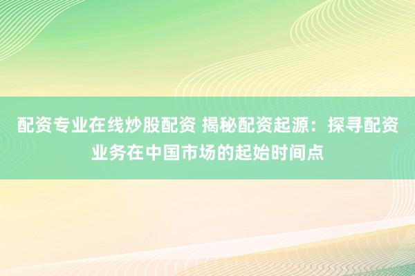 配资专业在线炒股配资 揭秘配资起源：探寻配资业务在中国市场的起始时间点