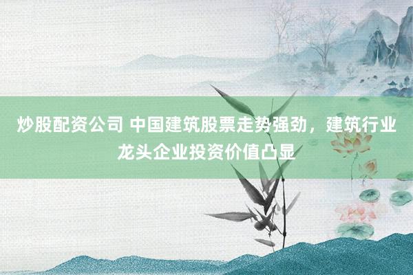 炒股配资公司 中国建筑股票走势强劲，建筑行业龙头企业投资价值凸显