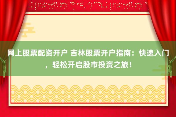 网上股票配资开户 吉林股票开户指南：快速入门，轻松开启股市投资之旅！