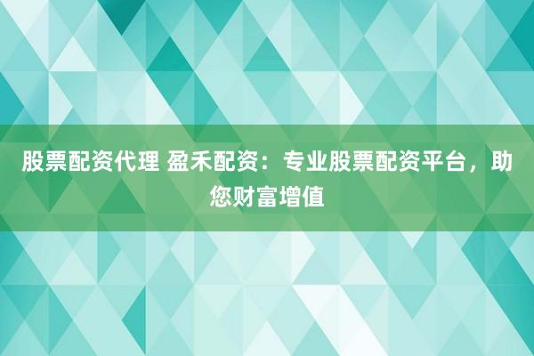 股票配资代理 盈禾配资：专业股票配资平台，助您财富增值