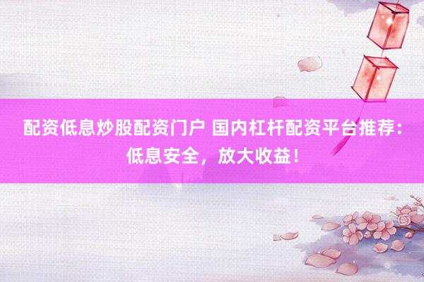 配资低息炒股配资门户 国内杠杆配资平台推荐：低息安全，放大收益！