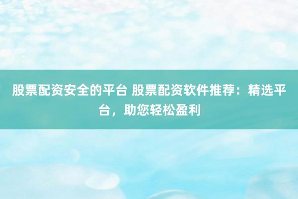 股票配资安全的平台 股票配资软件推荐：精选平台，助您轻松盈利