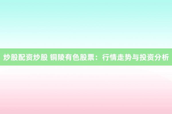 炒股配资炒股 铜陵有色股票：行情走势与投资分析
