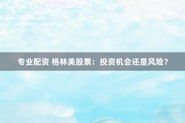 专业配资 格林美股票：投资机会还是风险？
