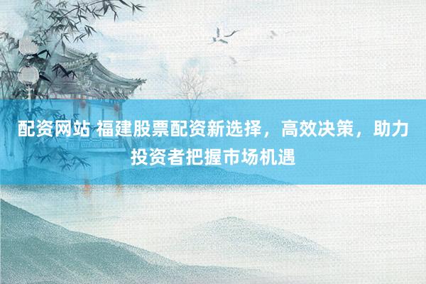 配资网站 福建股票配资新选择，高效决策，助力投资者把握市场机遇