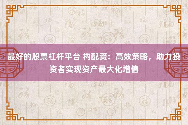 最好的股票杠杆平台 构配资：高效策略，助力投资者实现资产最大化增值
