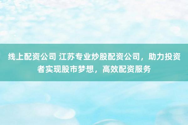 线上配资公司 江苏专业炒股配资公司，助力投资者实现股市梦想，高效配资服务