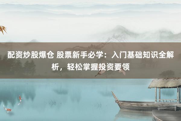 配资炒股爆仓 股票新手必学：入门基础知识全解析，轻松掌握投资要领