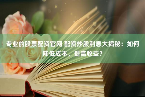 专业的股票配资官网 配资炒股利息大揭秘：如何降低成本，提高收益？