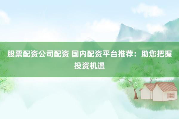 股票配资公司配资 国内配资平台推荐：助您把握投资机遇