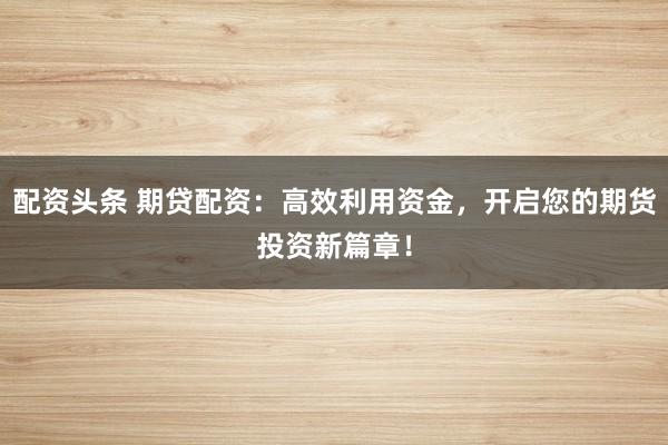 配资头条 期贷配资：高效利用资金，开启您的期货投资新篇章！
