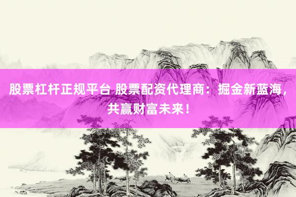 股票杠杆正规平台 股票配资代理商：掘金新蓝海，共赢财富未来！