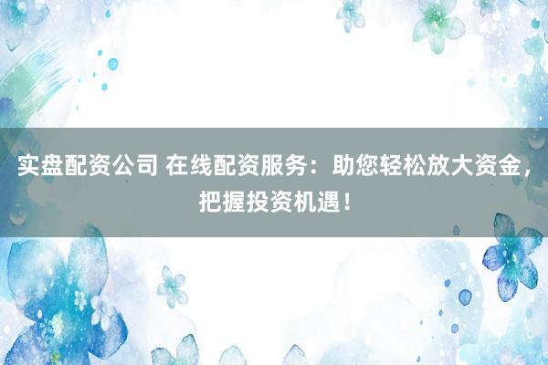 实盘配资公司 在线配资服务：助您轻松放大资金，把握投资机遇！