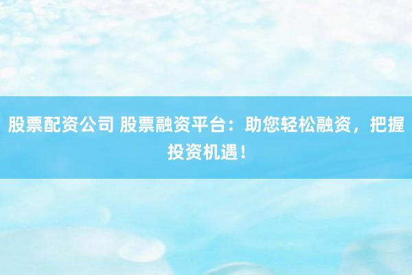股票配资公司 股票融资平台：助您轻松融资，把握投资机遇！