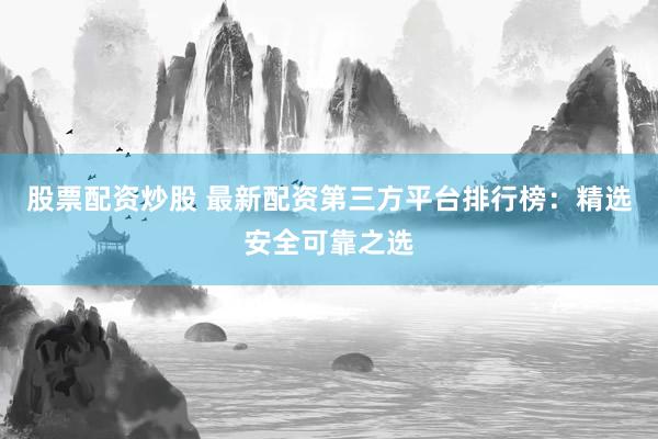 股票配资炒股 最新配资第三方平台排行榜：精选安全可靠之选