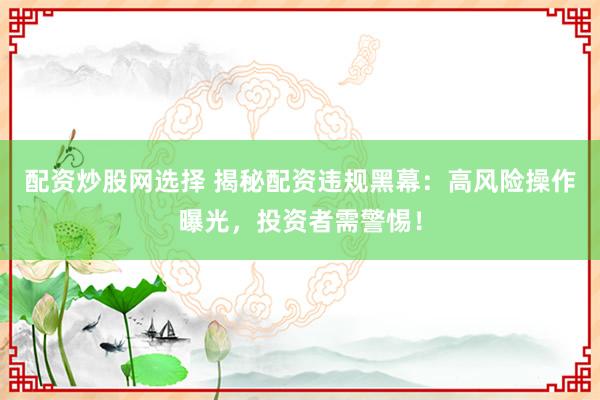 配资炒股网选择 揭秘配资违规黑幕：高风险操作曝光，投资者需警惕！