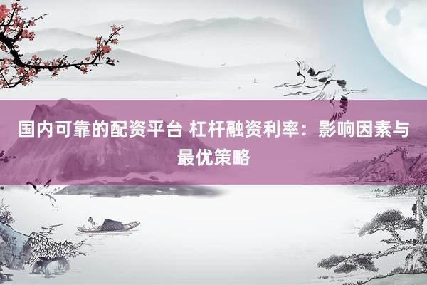 国内可靠的配资平台 杠杆融资利率：影响因素与最优策略