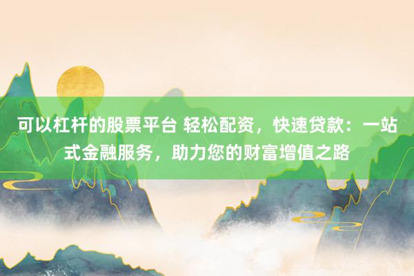 可以杠杆的股票平台 轻松配资，快速贷款：一站式金融服务，助力您的财富增值之路