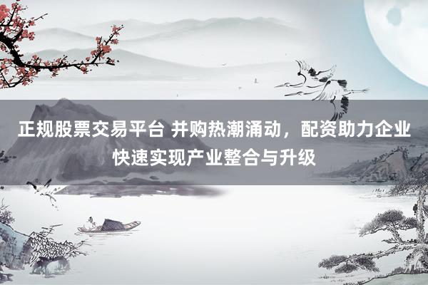 正规股票交易平台 并购热潮涌动，配资助力企业快速实现产业整合与升级