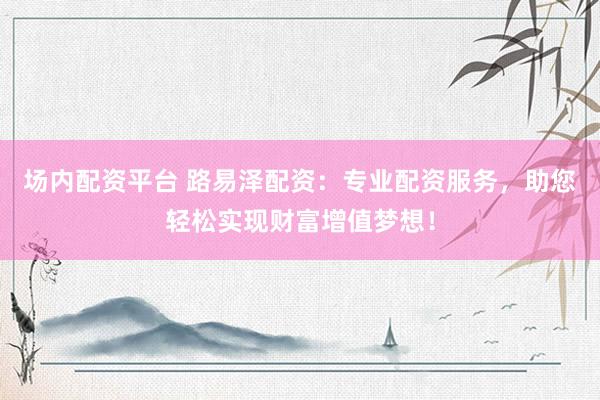 场内配资平台 路易泽配资：专业配资服务，助您轻松实现财富增值梦想！