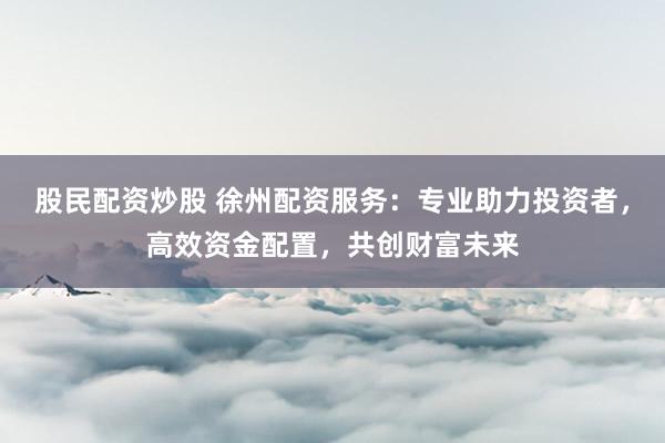 股民配资炒股 徐州配资服务：专业助力投资者，高效资金配置，共创财富未来