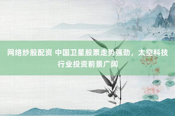 网络炒股配资 中国卫星股票走势强劲，太空科技行业投资前景广阔