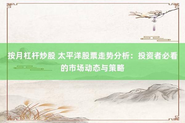 按月杠杆炒股 太平洋股票走势分析：投资者必看的市场动态与策略