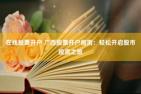 在线股票开户 广西股票开户指南：轻松开启股市投资之旅