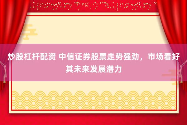 炒股杠杆配资 中信证券股票走势强劲，市场看好其未来发展潜力