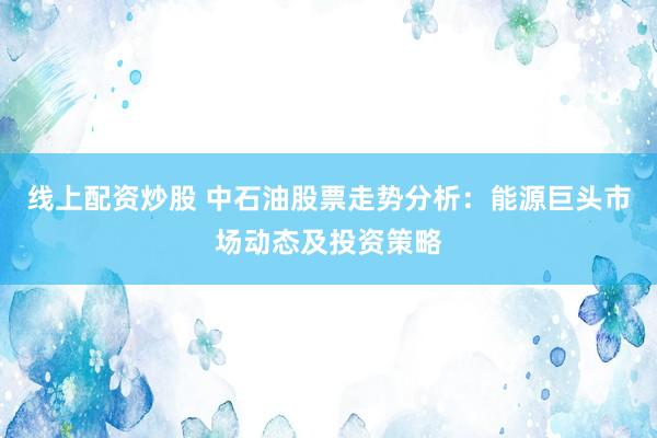 线上配资炒股 中石油股票走势分析：能源巨头市场动态及投资策略