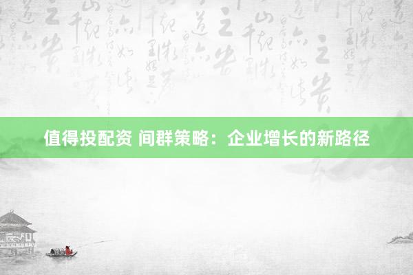 值得投配资 间群策略：企业增长的新路径