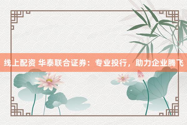 线上配资 华泰联合证券：专业投行，助力企业腾飞