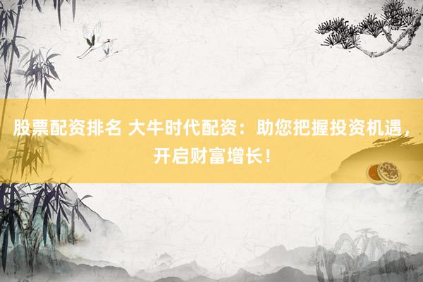 股票配资排名 大牛时代配资：助您把握投资机遇，开启财富增长！