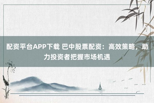 配资平台APP下载 巴中股票配资：高效策略，助力投资者把握市场机遇